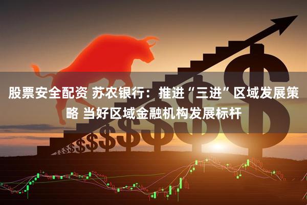 股票安全配资 苏农银行：推进“三进”区域发展策略 当好区域金融机构发展标杆