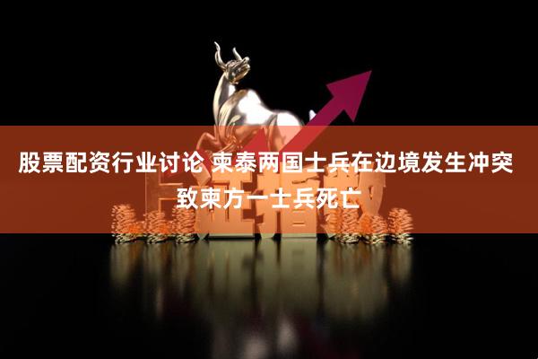 股票配资行业讨论 柬泰两国士兵在边境发生冲突 致柬方一士兵死亡