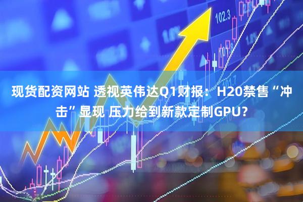 现货配资网站 透视英伟达Q1财报：H20禁售“冲击”显现 压力给到新款定制GPU？