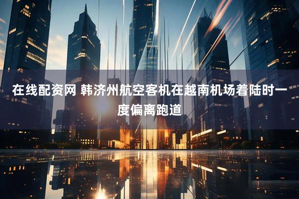 在线配资网 韩济州航空客机在越南机场着陆时一度偏离跑道