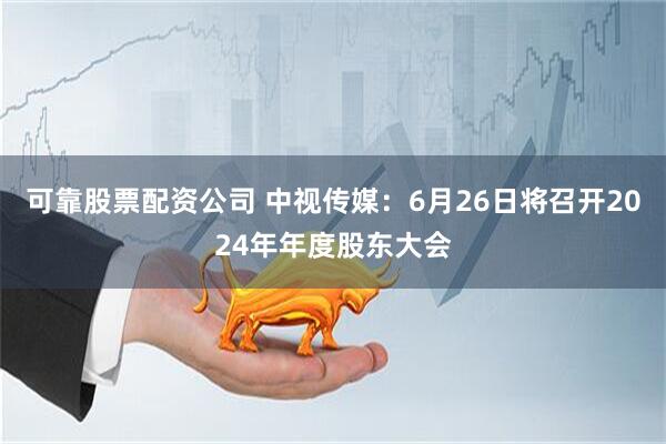 可靠股票配资公司 中视传媒：6月26日将召开2024年年度股东大会