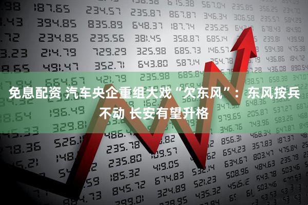 免息配资 汽车央企重组大戏“欠东风”：东风按兵不动 长安有望升格
