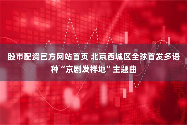 股市配资官方网站首页 北京西城区全球首发多语种“京剧发祥地”主题曲