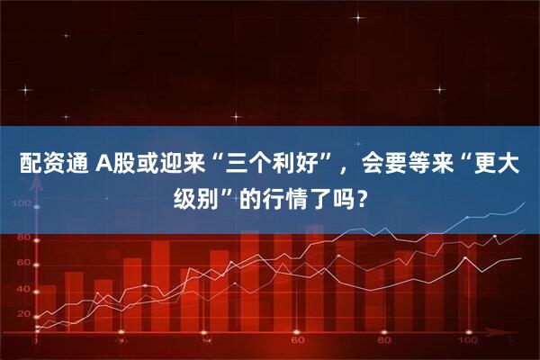配资通 A股或迎来“三个利好”，会要等来“更大级别”的行情了吗？