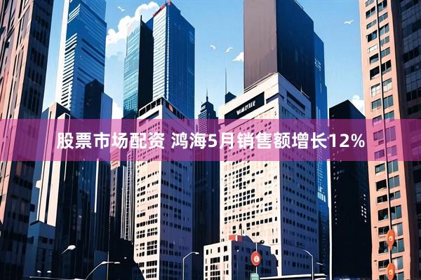 股票市场配资 鸿海5月销售额增长12%