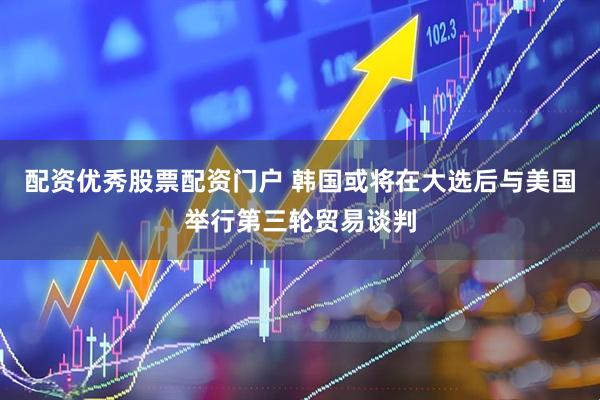 配资优秀股票配资门户 韩国或将在大选后与美国举行第三轮贸易谈判