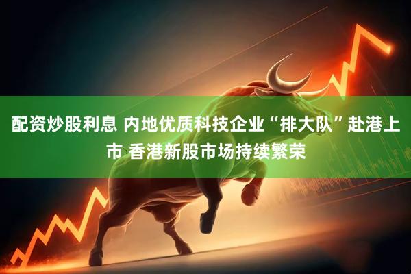 配资炒股利息 内地优质科技企业“排大队”赴港上市 香港新股市场持续繁荣
