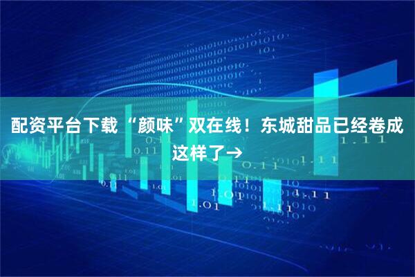 配资平台下载 “颜味”双在线！东城甜品已经卷成这样了→