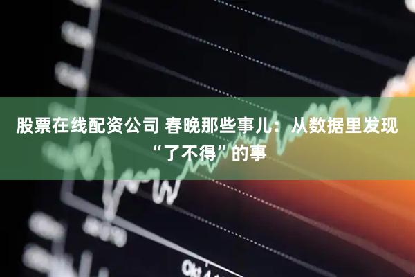 股票在线配资公司 春晚那些事儿：从数据里发现“了不得”的事