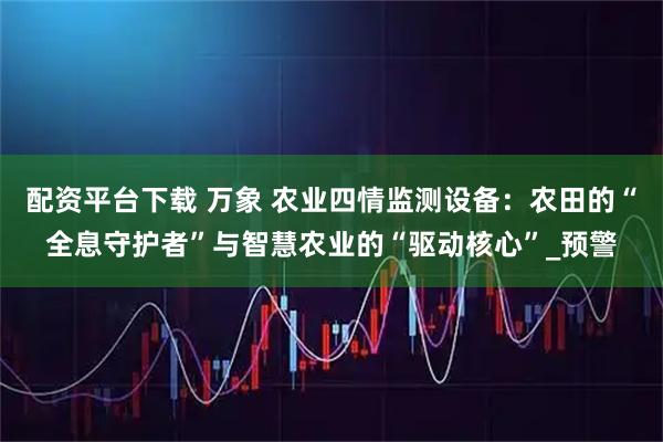 配资平台下载 万象 农业四情监测设备：农田的“全息守护者”与智慧农业的“驱动核心”_预警