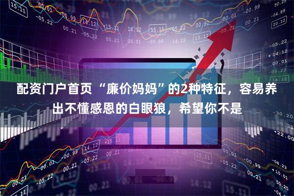 配资门户首页 “廉价妈妈”的2种特征，容易养出不懂感恩的白眼狼，希望你不是