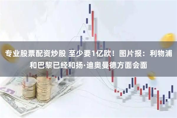 专业股票配资炒股 至少要1亿欧！图片报：利物浦和巴黎已经和扬·迪奥曼德方面会面